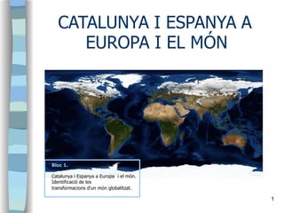 CATALUNYA I ESPANYA A
EUROPA I EL MÓN
Bloc 1.
Catalunya i Espanya a Europa i el món.
Identificació de les
transformacions d'un món globalitzat.
1
 