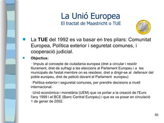 

La TUE del 1992 es va basar en tres pilars: Comunitat
Europea, Política exterior i seguretat comunes, i
cooperació jud...