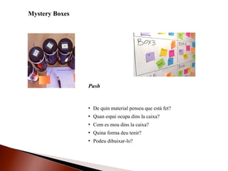 Mystery Boxes
 De quin material penseu que està fet?
 Quan espai ocupa dins la caixa?
 Com es mou dins la caixa?
 Quina forma deu tenir?
 Podeu dibuixar-lo?
Push
 