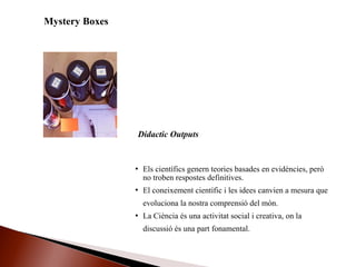 Mystery Boxes
 Els científics genern teories basades en evidències, però
no troben respostes definitives.
 El coneixement científic i les idees canvien a mesura que
evoluciona la nostra comprensió del món.
 La Ciència és una activitat social i creativa, on la
discussió és una part fonamental.
Didactic Outputs
 