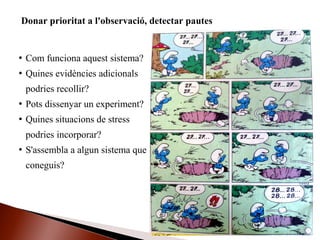  Com funciona aquest sistema?
 Quines evidències adicionals
podries recollir?
 Pots dissenyar un experiment?
 Quines situacions de stress
podries incorporar?
 S'assembla a algun sistema que
coneguis?
Donar prioritat a l'observació, detectar pautes
 