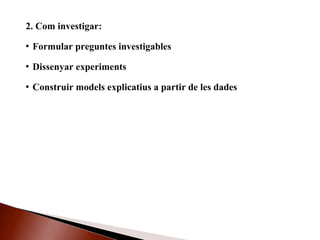2. Com investigar:
 Formular preguntes investigables
 Dissenyar experiments
 Construir models explicatius a partir de les dades
 