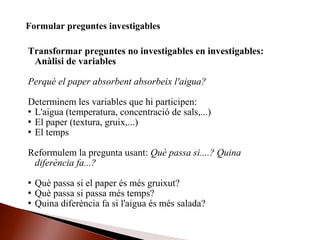 Transformar preguntes no investigables en investigables:
Anàlisi de variables
Perquè el paper absorbent absorbeix l'aigua?
Determinem les variables que hi participen:
 L'aigua (temperatura, concentració de sals,...)
 El paper (textura, gruix,...)
 El temps
Reformulem la pregunta usant: Què passa si....? Quina
diferència fa...?
 Què passa si el paper és més gruixut?
 Què passa si passa més temps?
 Quina diferència fa si l'aigua és més salada?
Formular preguntes investigables
 