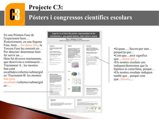 •Si/quan…, llavors/per tant…
perquè/ja que…
•Com que…això significa
que….donat que…
•Els nostres resultats ens
indiquen/demostren que la
hipòtesi és certa/falsa, perquè…
•Els nostres resultats indiquen
també que…perquè com
que...llavors,…
En una Primera Fase de
l'experiment hem…
Posteriorment, en una Segona
Fase, hem… En darrer lloc, la
Tercera Fase ha consistit en…
Per detectar/ determinar hem
fet servir un.....
Hem fet diversos tractaments,
que descrivim a continuació…
Tractament A : les mostres
han estat
escalfades/cobertes/submergid
es/ Tractament B: les mostres
han estat
escalfades/cobertes/submergid
es/…
Projecte C3:
Pósters i congressos científics escolars
 