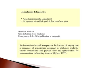...Conclusions de la pràctica

Aquesta pràctica m'ha agradat molt

Ha sigut una mica difícil, però al final ens n'hem sortit
Hands on minds on
Grau d'obertura de les pràctiques
Ensenyament de les Ciències Basat en la Indagació
An instructional model incorporates the features of inquiry into
a sequence of experiences designed to challenge students’
current conceptions and provide time and opportunities for
reconstruction, or learning, to occur (Bybee, 1997).
 
