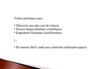 Volem pràctiques que...

Ofereixin una idea real de ciència

Desenvolupin habilitats científiques

Empoderin l'alumnat científicament
i...

De manera fàcil i amb pocs materials (ordinador-paper)
 
