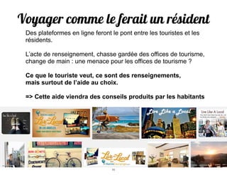 Voyager comme le ferait un résident!
Des plateformes en ligne feront le pont entre les touristes et les
résidents.
!
L’acte de renseignement, chasse gardée des offices de tourisme,
change de main : une menace pour les offices de tourisme ?
!
Ce que le touriste veut, ce sont des renseignements,
mais surtout de l’aide au choix.
!
=> Cette aide viendra des conseils produits par les habitants
11
 