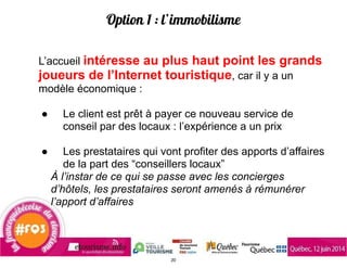 Option 1 : l’immobilisme
L’accueil intéresse au plus haut point les grands
joueurs de l’Internet touristique, car il y a un
modèle économique :
!
● Le client est prêt à payer ce nouveau service de
conseil par des locaux : l’expérience a un prix
!
● Les prestataires qui vont profiter des apports d’affaires
de la part des “conseillers locaux”
À l’instar de ce qui se passe avec les concierges
d’hôtels, les prestataires seront amenés à rémunérer
l’apport d’affaires
20
 