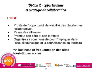 Option 2 : opportunisme
et stratégie de collaboration
L’OGD
!
● Profite de l’opportunité de visibilité des plateformes
collaboratives,
● Passe des alliances
● Promeut son offre et son territoire
● Organise sa communauté pour l’impliquer dans
l’accueil touristique et la connaissance du territoire
!
=> Business et fréquentation des sites
touristiques accrus
22
 