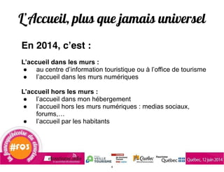 L’Accueil, plus que jamais universel
En 2014, c’est :
!
L’accueil dans les murs :
● au centre d’information touristique ou à l’office de tourisme
● l’accueil dans les murs numériques
!
L’accueil hors les murs :
● l’accueil dans mon hébergement
● l’accueil hors les murs numériques : medias sociaux,
forums,…
● l’accueil par les habitants
!
!
!
4
 