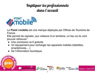 Impliquer les professionnels
dans l’accueil
Le Point i-mobile est une marque déployée par Offices de Tourisme de
France
Elle permet de signaler, aux visiteurs d’un territoire, un lieu où ils vont
pouvoir retrouver :
● Une connexion wi-fi gratuite
● Un équipement pour recharger les appareils mobiles (tablettes,
smartphones,…)
● De l’information touristique
!
41
 