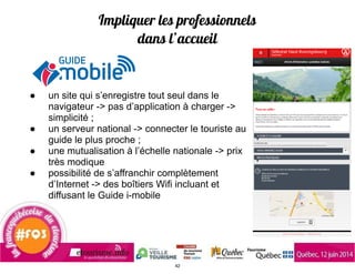 Impliquer les professionnels
dans l’accueil
● un site qui s’enregistre tout seul dans le
navigateur -> pas d’application à charger ->
simplicité ;
● un serveur national -> connecter le touriste au
guide le plus proche ;
● une mutualisation à l’échelle nationale -> prix
très modique
● possibilité de s’affranchir complètement
d’Internet -> des boîtiers Wifi incluant et
diffusant le Guide i-mobile
42
 
