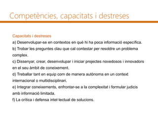 Competències, capacitats i destreses
Capacitats i destreses
a) Desenvolupar-se en contextos en què hi ha poca informació específica.
b) Trobar les preguntes clau que cal contestar per resoldre un problema
complex.
c) Dissenyar, crear, desenvolupar i iniciar projectes novedosos i innovadors
en el seu àmbit de coneixement.
d) Treballar tant en equip com de manera autònoma en un context
internacional o multidisciplinari.
e) Integrar coneixements, enfrontar-se a la complexitat i formular judicis
amb informació limitada.
f) La crítica i defensa intel·lectual de solucions.
 