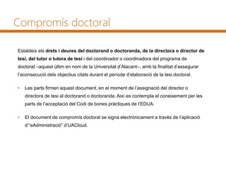 Compromís doctoral
Estableix els drets i deures del doctorand o doctoranda, de la directora o director de
tesi, del tutor o tutora de tesi i del coordinador o coordinadora del programa de
doctorat –aquest últim en nom de la Universitat d’Alacant–, amb la finalitat d’assegurar
l’aconsecució dels objectius citats durant el període d’elaboració de la tesi doctoral.
• Les parts firmen aquest document, en el moment de l’assignació del director o
directora de tesi al doctorand o doctoranda. Així es contempla el coneixement per les
parts de l’acceptació del Codi de bones pràctiques de l’EDUA.
• El document de compromís doctoral se signa electrònicament a través de l’aplicació
d’“eAdministració” d’UACloud.
 