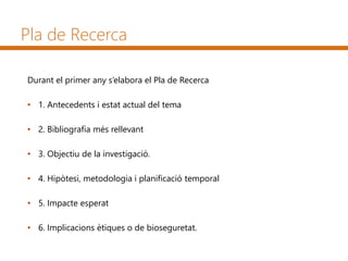Pla de Recerca
Durant el primer any s’elabora el Pla de Recerca
• 1. Antecedents i estat actual del tema
• 2. Bibliografia més rellevant
• 3. Objectiu de la investigació.
• 4. Hipòtesi, metodologia i planificació temporal
• 5. Impacte esperat
• 6. Implicacions ètiques o de bioseguretat.
 