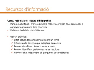 Recursos d’informació
Cerca, recopilació i lectura bibliogràfica
• Panorama històric i cronològic de la manera com han anat canviant els
coneixements en una àrea concreta.
• Rellevància del domini d’idiomes
• Utilitat pràctica:
 Estat actual del coneixement sobre un tema
 Influeix en la direcció que adoptarà la recerca
 Permet visualitzar diversos enfocaments
 Permet identificar problemes sense resoldre
 Prevenir el plantejament de preguntes ja contestades.
 