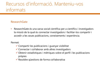 Recursos d’informació. Manteniu-vos
informats
ResearchGate
• ResearchGate és una xarxa social científica per a científics i investigadors
la missió de la qual és connectar investigadors i facilitar-los compartir i
accedir a les seues publicacions, coneixements i experiència.
Permet:
 Compartir les publicacions i guanyar visibilitat
 Connectar i col·laborar amb altres investigadors
 Obtenir estadístiques i mètriques sobre el perfil i les publicacions
pròpies
 Resoldre qüestions de forma col·laborativa
 