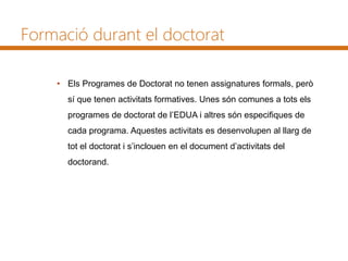 Formació durant el doctorat
• Els Programes de Doctorat no tenen assignatures formals, però
sí que tenen activitats formatives. Unes són comunes a tots els
programes de doctorat de l’EDUA i altres són especifiques de
cada programa. Aquestes activitats es desenvolupen al llarg de
tot el doctorat i s’inclouen en el document d’activitats del
doctorand.
 