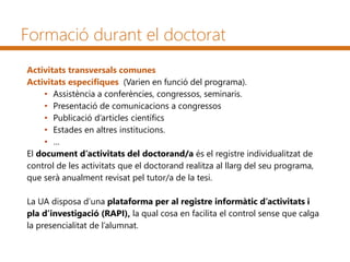 Formació durant el doctorat
Activitats transversals comunes
Activitats específiques (Varien en funció del programa).
• Assistència a conferències, congressos, seminaris.
• Presentació de comunicacions a congressos
• Publicació d’articles científics
• Estades en altres institucions.
• …
El document d’activitats del doctorand/a és el registre individualitzat de
control de les activitats que el doctorand realitza al llarg del seu programa,
que serà anualment revisat pel tutor/a de la tesi.
La UA disposa d’una plataforma per al registre informàtic d’activitats i
pla d’investigació (RAPI), la qual cosa en facilita el control sense que calga
la presencialitat de l’alumnat.
 