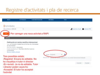 Registre d’activitats i pla de recerca
Per carregar una nova activitat a RAPI
Tres possibles estats:
-Registrat: Encara és editable. No
ho visualitza ni tutor ni director
-En revisió: Ja no és editable. Tutor
i director poden veure-ho
-Acceptat: El tutor ha acceptat
l'activitat
 