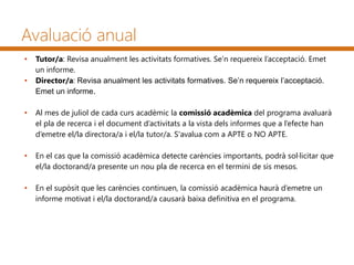 Avaluació anual
• Tutor/a: Revisa anualment les activitats formatives. Se’n requereix l’acceptació. Emet
un informe.
• Director/a: Revisa anualment les activitats formatives. Se’n requereix l’acceptació.
Emet un informe.
• Al mes de juliol de cada curs acadèmic la comissió acadèmica del programa avaluarà
el pla de recerca i el document d’activitats a la vista dels informes que a l’efecte han
d’emetre el/la directora/a i el/la tutor/a. S'avalua com a APTE o NO APTE.
• En el cas que la comissió acadèmica detecte carències importants, podrà sol·licitar que
el/la doctorand/a presente un nou pla de recerca en el termini de sis mesos.
• En el supòsit que les carències continuen, la comissió acadèmica haurà d’emetre un
informe motivat i el/la doctorand/a causarà baixa definitiva en el programa.
 