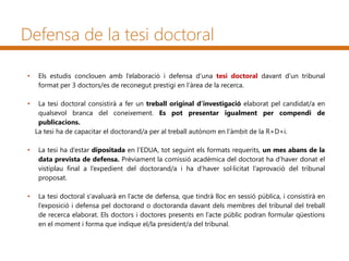 Defensa de la tesi doctoral
• Els estudis conclouen amb l’elaboració i defensa d’una tesi doctoral davant d’un tribunal
format per 3 doctors/es de reconegut prestigi en l’àrea de la recerca.
• La tesi doctoral consistirà a fer un treball original d’investigació elaborat pel candidat/a en
qualsevol branca del coneixement. Es pot presentar igualment per compendi de
publicacions.
La tesi ha de capacitar el doctorand/a per al treball autònom en l’àmbit de la R+D+i.
• La tesi ha d’estar dipositada en l’EDUA, tot seguint els formats requerits, un mes abans de la
data prevista de defensa. Prèviament la comissió acadèmica del doctorat ha d’haver donat el
vistiplau final a l’expedient del doctorand/a i ha d’haver sol·licitat l’aprovació del tribunal
proposat.
• La tesi doctoral s'avaluarà en l’acte de defensa, que tindrà lloc en sessió pública, i consistirà en
l’exposició i defensa pel doctorand o doctoranda davant dels membres del tribunal del treball
de recerca elaborat. Els doctors i doctores presents en l’acte públic podran formular qüestions
en el moment i forma que indique el/la president/a del tribunal.
 