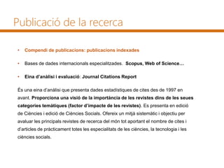 • Compendi de publicacions: publicacions indexades
• Bases de dades internacionals especialitzades. Scopus, Web of Science…
• Eina d’anàlisi i evaluació: Journal Citations Report
És una eina d’anàlisi que presenta dades estadístiques de cites des de 1997 en
avant. Proporciona una visió de la importància de les revistes dins de les seues
categories temàtiques (factor d’impacte de les revistes). Es presenta en edició
de Ciències i edició de Ciències Socials. Ofereix un mitjà sistemàtic i objectiu per
avaluar les principals revistes de recerca del món tot aportant el nombre de cites i
d’articles de pràcticament totes les especialitats de les ciències, la tecnologia i les
ciències socials.
Publicació de la recerca
 