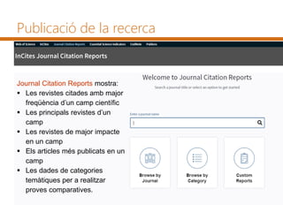 Publicació de la recerca
Journal Citation Reports mostra:
 Les revistes citades amb major
freqüència d’un camp científic
 Les principals revistes d’un
camp
 Les revistes de major impacte
en un camp
 Els articles més publicats en un
camp
 Les dades de categories
temàtiques per a realitzar
proves comparatives.
 
