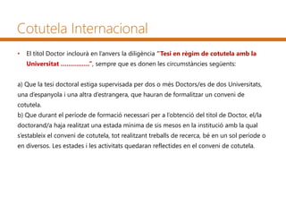 Cotutela Internacional
• El títol Doctor inclourà en l’anvers la diligència “Tesi en règim de cotutela amb la
Universitat ……………”, sempre que es donen les circumstàncies següents:
a) Que la tesi doctoral estiga supervisada per dos o més Doctors/es de dos Universitats,
una d’espanyola i una altra d’estrangera, que hauran de formalitzar un conveni de
cotutela.
b) Que durant el període de formació necessari per a l’obtenció del títol de Doctor, el/la
doctorand/a haja realitzat una estada mínima de sis mesos en la institució amb la qual
s’estableix el conveni de cotutela, tot realitzant treballs de recerca, bé en un sol període o
en diversos. Les estades i les activitats quedaran reflectides en el conveni de cotutela.
 