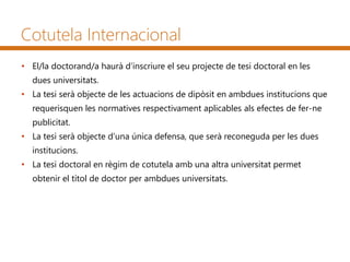 Cotutela Internacional
• El/la doctorand/a haurà d’inscriure el seu projecte de tesi doctoral en les
dues universitats.
• La tesi serà objecte de les actuacions de dipòsit en ambdues institucions que
requerisquen les normatives respectivament aplicables als efectes de fer-ne
publicitat.
• La tesi serà objecte d’una única defensa, que serà reconeguda per les dues
institucions.
• La tesi doctoral en règim de cotutela amb una altra universitat permet
obtenir el títol de doctor per ambdues universitats.
 