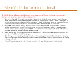 Menció de doctor internacional
El títol de Doctor o Doctora podrà incloure en el seu anvers la Menció «Doctorat internacional»,
sempre que es donen les circumstàncies següents :
• Que, durant el període de formació necessari per a l'obtenció del títol de doctor, el doctorand haja realitzat una
estada mínima de tres mesos fora d'Espanya en una institució d'ensenyament superior o centre d'investigació de
prestigi, cursant estudis o realitzant treballs d'investigació. L'estada i les activitats han de ser avalades pel director i
autoritzades per la Comissió Acadèmica, i s'incorporaran al document d'activitats del doctorand.
• Que part de la tesi doctoral, almenys el resum i les conclusions, s'haja redactat i siga presentat en una de les
llengües habituals per a la comunicació científica en el seu camp de coneixement, diferent a qualsevol de les
llengües oficial o cooficials a Espanya (mínim 5.000 paraules). Aquesta norma no serà aplicable quan les estades,
informes i experts procedisquen d'un país de parla hispana.
• Que la tesi haja sigut informada per un mínim de dos experts doctors pertanyents a alguna institució d'educació
superior o institut d'investigació no espanyola.
• Que almenys un expert pertanyent a alguna institució d'educació superior o centre d'investigació no espanyola,
amb el títol de doctor, i diferent del responsable de l'estada esmentada en l'apartat 1, haja format part del tribunal
avaluador de la tesi.
• S’ha de fer la defensa de la tesi en la universitat espanyola en la qual el/la doctorand/a estiga inscrit/a.
 