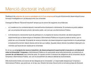 Menció doctorat industrial
Realització de projectes de recerca estratègics al si d’una empresa en la qual el doctorand/a desenvolupa la seua
formació investigadora en col·laboració amb una universitat.
S’atorgarà la Menció "Doctorat Industrial" sempre que es donen les següents circumstàncies:
• a) L'existència d'un contracte laboral o mercantil amb el doctorand o doctoranda. El contracte es podrà celebrar
per una empresa del sector privat o del sector públic, així com per una Administració Pública.
• b) El doctorand o doctoranda haurà de participar en un projecte de recerca industrial o de desenvolupament
experimental que es desenvolupe en l'empresa o Administració Pública en la qual es preste el servei, que no
podrà ser una Universitat. El projecte de recerca industrial o de desenvolupament experimental en el qual participe
el doctorand ha de tenir relació directa amb la tesi que realitza. Aquesta relació directa s'acreditarà mitjançant una
memòria que haurà de ser visada per la Universitat.
En el cas que el projecte de recerca industrial o de desenvolupament experimental s’execute en col·laboració
entre la Universitat i l’empresa o Administració Pública en la qual preste servei el/la doctorand/a, se subscriurà un
conveni de col·laboració marc entre les parts. En aquest conveni s’indicaran les obligacions de la Universitat i les de
l’empresa o Administració Pública, així com el procediment de selecció dels/de las doctorands/es.
El/la doctorand/a tindrà un/a tutor/a de tesi designat per la Universitat i un responsable designat per l’empresa o
Administració Pública, que podrà ser, en el seu cas, Director de la tesi d'acord amb la normativa pròpia de Doctorat.
 