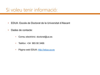 Si voleu tenir informació:
• EDUA: Escola de Doctorat de la Universitat d’Alacant
• Dades de contacte:
• Correu electrònic: doctorat@ua.es
• Telèfon: +34 965 90 3466
• Pàgina web EDUA: http://edua.ua.es
 