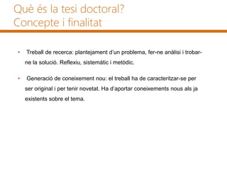 Què és la tesi doctoral?
Concepte i finalitat
• Treball de recerca: plantejament d’un problema, fer-ne anàlisi i trobar-
ne la solució. Reflexiu, sistemàtic i metòdic.
• Generació de coneixement nou: el treball ha de caracteritzar-se per
ser original i per tenir novetat. Ha d’aportar coneixements nous als ja
existents sobre el tema.
 
