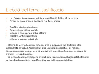 Elecció del tema. Justificació
- Ha d’haver-hi una raó que justifique la realització del treball de recerca.
- Penseu de quina manera la recerca que fareu podria:
• Resoldre qüestions teòriques
• Desenvolupar millors models
• Millorar el coneixement sobre el tema
• Resoldre conflictes científics
• Millorar processos industrials
- El tema de recerca ha de ser coherent amb la preparació del doctorand i les
possibilitats de treball. Accessibilitat a les fonts i la bibliografia, i als mètodes i
tècniques necessaris, comptar amb una avinent direcció, amb coneixements previs,
idiomes i temps disponible.
- La recerca ha dir sobre l’objecte d’estudi coses que encara no hagen estat dites o bé
revisar des d’un punt de vista diferent les que ja hi hagen estat dites.
 