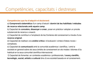 Competències, capacitats i destreses
Competències que ha d’adquirir el doctorand:
a) Comprensió sistemàtica d’un camp d’estudi i domini de les habilitats i mètodes
de recerca relacionats amb aqueix camp.
b) Capacitat de concebre, dissenyar o crear, posar en pràctica i adoptar un procés
substancial de recerca o creació.
c) Capacitat de contribuir a l’ampliació de les fronteres del coneixement a través d’una
recerca original.
d) Capacitat de realitzar una anàlisi crítica i d’avaluació i síntesi d’idees noves i
complexes.
e) Capacitat de comunicació amb la comunitat acadèmica i científica, i amb la
societat en general sobre els seus àmbits de coneixement en els modes i idiomes d’ús
habitual en la seua comunitat científica internacional.
f) Capacitat de fomentar, en contextos acadèmics i professionals, l’avanç científic,
tecnològic, social, artístic o cultural dins d’una societat basada en el coneixement.
 