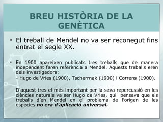 El treball de Mendel no va ser reconegut fins entrat el segle XX.  En 1900 apareixen publicats tres treballs que de manera independent feren referència a Mendel. Aquests treballs eren dels investigadors:  - Hugo de Vries (1900), Tscherrnak (1900) i Correns (1900).  D'aquest tres el més important per la seva repercussió en les ciències naturals va ser Hugo de Vries, qui  pensava que els treballs d’en Mendel en el problema de l’origen de les espècies  no era d’aplicació universal. BREU HISTÒRIA DE LA GENÈTICA 