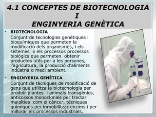 BIOTECNOLOGIA Conjunt de tecnologies genètiques i bioquímiques que permeten la modificació dels organismes, i els sistemes  o els processos processos biològics que permeten  obtenir productes útils per a les persones, l’agricultura, la producció d’aliments indústria o medi ambient. ENGINYERIA GENÈTICA Conjunt de tècniques de modificació de gens que utilitza la biotecnologia per produir plantes  i animals transgènics, anticossos monoclonals per tractar malalties  com el càncer, tècniques químiques per inmobilitzar enzims i per millorar els processos industrials. 4.1 CONCEPTES DE BIOTECNOLOGIA I  ENGINYERIA GENÈTICA 