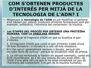 Mitjançant la  tecnologia de l’ADN  es pot modificar el genoma d’un bacteri per obtenir productes d’interés farmacèutic com per exemple; antibiòtics, l’hormona del creixement i la insulina. Les ETAPES DEL PROCÉS PER OBTENIR UNA PROTEÏNA HUMANA, COM LA  INSULINA  SERIEN:  1. Identificar el fragment d’ADN en què es localitza el gen d’interés. 2. El fragment d’ADN que conté el gen d’interés s’obté d’una cèl·lula donadora i s’introduirà a una cèl·lula receptora. S’hi fan servir generalment bacteris o llevats, perquè són cèl·lules fàcils de cultivar i perquè es divideixen molt de pressa. 3. La cèl·lula receptora( el bacteri en aquest exemple), conté ara ADN recombinant, és a dir una mescla del seu propi ADN i de l’ADN d’una altra cèl·lula que hi ha estat introduïda (el gen de l’hormona del creixement  o el gen de la insulina humana). COM S’OBTENEN PRODUCTES D’INTERÉS PER MITJÀ DE LA TECNOLOGIA DE L’ADN? I 