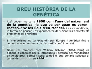 Així, podem marcar a  1900 com l’any del naixement de la genètica, ja que va ser quan es varen  redescubrir  les lleis d’en Mendel,  i es va modificar, la forma de pensar i d’experimentar dels científics dedicats als problemes de l'herència.  El mendelisme es va expandir per Europa i Amèrica fins a convertir-se en un tema de discussió comú i corrent.  Genetistes famosos com William Bateson (1861-1926) es donaria a conèixer per la introducció i defensa del mendelisme en Anglaterra. Bateson seria també el que donaria solidesa al terme de  genètica   en  1906.   BREU HISTÒRIA DE LA GENÈTICA 