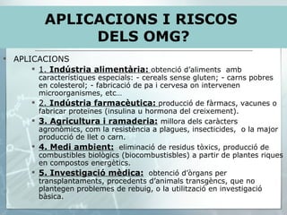 APLICACIONS 1.  Indústria alimentària:   obtenció d’aliments  amb característiques especials: - cereals sense gluten; - carns pobres en colesterol; - fabricació de pa i cervesa on intervenen microorganismes, etc… 2.  Indústria farmacèutica:   producció de fàrmacs, vacunes o fabricar proteïnes (insulina u hormona del creixement). 3. Agricultura i ramaderia:   millora dels caràcters agronòmics, com la resistència a plagues, insecticides,  o la major producció de llet o carn. 4. Medi ambient:   eliminació de residus tòxics, producció de combustibles biològics (biocombustisbles) a partir de plantes riques en compostos energètics. 5. Investigació mèdica:   obtenció d’òrgans per transplantaments, procedents d’animals transgèncs, que no plantegen problemes de rebuig, o la utilització en investigació bàsica. APLICACIONS I RISCOS  DELS OMG? 