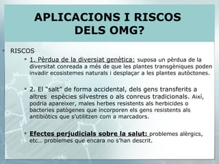 RISCOS 1. Pèrdua de la diversiat genètica:   suposa un pèrdua de la diversitat conreada a més de que les plantes transgèniques poden invadir ecosistemes naturals i desplaçar a les plantes autòctones. 2. El “salt” de forma accidental, dels gens transferits a altres  espècies silvestres o als conreus tradicionals.  Així, podria apareixer, males herbes resistents als herbicides o bacteries patògenes que incorporen els gens resistents als antibiòtics que s’utilitzen com a marcadors. Efectes perjudicials sobre la salut:  problemes alèrgics, etc… problemes que encara no s’han descrit. APLICACIONS I RISCOS  DELS OMG? 