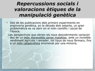 Repercussions socials i valoracions ètiques de la manipulació genètica Des de les publicacions dels primers experiments en enginyeria genètica, en la dècada dels setanta, un gran problemàtica es va obrir en el món científic i social de l'època. Les perspectives que obrien els nous descobriments variaven des de un  món meravellós sense malalties , amb un increïble rendiment agrícola i ramader, tot tipus de nous fàrmacs, fins a un  món catastrofista  anomenat por una minoria.  