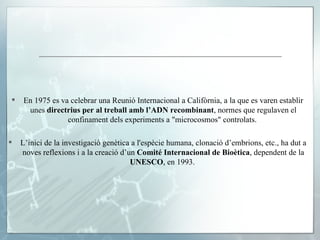 En 1975 es va celebrar una Reunió Internacional a Califòrnia, a la que es varen establir unes  directrius per al treball amb l’ADN recombinant , normes que regulaven el confinament dels experiments a "microcosmos" controlats.  L’inici de la investigació genètica a l'espècie humana, clonació d’embrions, etc., ha dut a noves reflexions i a la creació d’un  Comité Internacional de Bioètica , dependent de la  UNESCO , en 1993.  