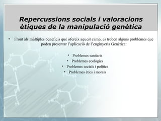 Front als múltiples beneficis que ofereix aquest camp, es troben alguns problemes que poden presentar l’aplicació de l’enginyeria Genètica: Problemes sanitaris Problemes ecològics Problemes socials i polítics Problemes ètics i morals Repercussions socials i valoracions ètiques de la manipulació genètica 