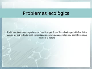 Problemes ecològics L'alliberació de nous organismes a l’ambient pot donar lloc a la desaparició d'espècies contra les què es lluita, amb conseqüències encara desconegudes, que compleixen una funció a la natura. 