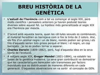 L’estudi de l’herència  com a tal va començar al segle XIX, però molts científics i pensadors anteriors ja havien postulat teories diverses sobre aquest fet. La hipòtesi més generalitzada al segle XIX era l’herència per mescla. D’acord amb aquesta teoria, quan les cèl·lules sexuals es combinaven, el material hereditari es barrejava com si fos la tinta de 2 colors. Així, els fills d’un animal negre i un de blanc, només podien ser grisos,i els fills d’aquests serien tots grisos perquè el blanc i el negre, un cop barrejats , ja no es podien tornar a separar. Charles Darwin  (1809-1882), però, fugí d’aquesta idea en la seva teoria de l’evolució. A mitjans segle XIX,  Gregor Mendel  (1821-1884), va establir les bases de la genètica moderna. La seva gran contribució va demostrar que les característiques heretades són transmeses per factors individuals que es distribueixen de maneres diferents en cada generació. D’aquestes observacions en va sortir  el concepte de GEN. BREU HISTÒRIA DE LA GENÈTICA 