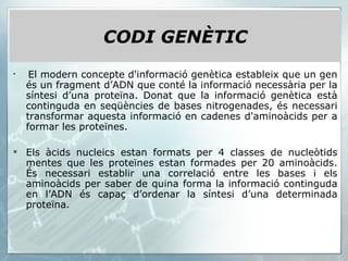 CODI GENÈTIC El modern concepte d'informació genètica estableix que un gen és un fragment d’ADN que conté la informació necessària per la síntesi d’una proteïna. Donat que la informació genètica està continguda en seqüències de bases nitrogenades, és necessari transformar aquesta informació en cadenes d'aminoàcids per a formar les proteïnes. Els àcids nucleics estan formats per 4 classes de nucleòtids mentes que les proteïnes estan formades per 20 aminoàcids. És necessari establir una correlació entre les bases i els aminoàcids per saber de quina forma la informació continguda en l’ADN és capaç d’ordenar la síntesi d’una determinada proteïna. 