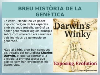 Cap al 1866, eren ben coneguts els treballs del naturalista  Charles Darwin , el que va aportar a la biologia la primera teoria que explica com han evolucionat els éssers vius.  En canvi, Mendel no va poder explicar l’origen de les espècies amb els seus treballs, però sí va poder generalitzar alguns principis sobre com s'hereten els caràcters dels individus de generació en generació.  BREU HISTÒRIA DE LA GENÈTICA 