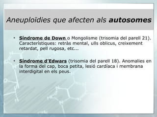 Aneuploïdies que afecten als  autosomes Síndrome de Down   o Mongolisme (trisomia del parell 21). Característiques: retràs mental, ulls oblicus, creixement retardat, pell rugosa, etc...   Síndrome d’Edwars  (trisomia del parell 18). Anomalies en la forma del cap, boca petita, lesió cardíaca i membrana interdigital en els peus. 